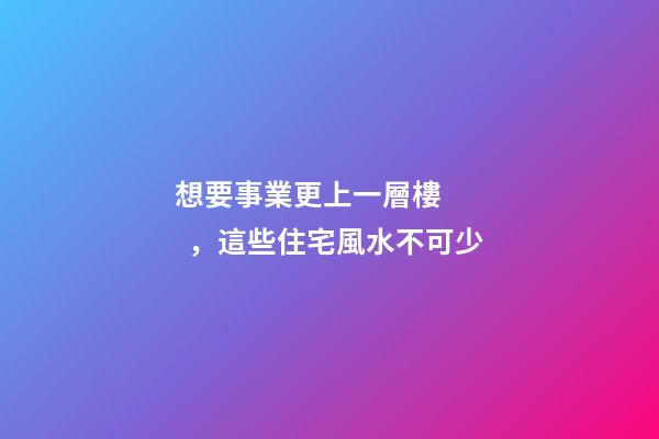 想要事業更上一層樓，這些住宅風水不可少